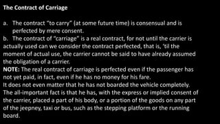 The Contract of Carriage
a. The contract “to carry” (at some future time) is consensual and is
perfected by mere consent.
b. The contract of “carriage” is a real contract, for not until the carrier is
actually used can we consider the contract perfected, that is, ‘til the
moment of actual use, the carrier cannot be said to have already assumed
the obligation of a carrier.
NOTE: The real contract of carriage is perfected even if the passenger has
not yet paid, in fact, even if he has no money for his fare.
It does not even matter that he has not boarded the vehicle completely.
The all-important fact is that he has, with the express or implied consent of
the carrier, placed a part of his body, or a portion of the goods on any part
of the jeepney, taxi or bus, such as the stepping platform or the running
board.
 