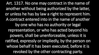 Art. 1317. No one may contract in the name of
another without being authorized by the latter,
or unless he has by law a right to represent him.
A contract entered into in the name of another
by one who has no authority or legal
representation, or who has acted beyond his
powers, shall be unenforceable, unless it is
ratified, expressly or impliedly, by the person on
whose behalf it has been executed, before it is
revoked by the other contracting party.
 