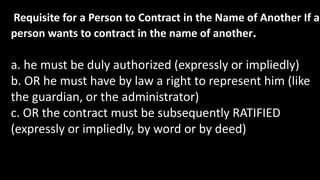 Requisite for a Person to Contract in the Name of Another If a
person wants to contract in the name of another.
a. he must be duly authorized (expressly or impliedly)
b. OR he must have by law a right to represent him (like
the guardian, or the administrator)
c. OR the contract must be subsequently RATIFIED
(expressly or impliedly, by word or by deed)
 