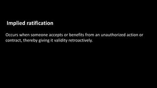 Implied ratification
Occurs when someone accepts or benefits from an unauthorized action or
contract, thereby giving it validity retroactively.
 