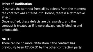 Effect of Ratification
Cleanses the contract from all its defects from the moment
the contract was entered into. Hence, there is a retroactive
effect.
Once ratified, these defects are disregarded, and the
contract is treated as if it were always legally binding and
enforceable.
NOTE:
There can be no more ratification if the contract has
previously been REVOKED by the other contracting party
 