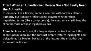 Effect When an Unauthorized Person Does Not Really Need
the Authority
If someone, like a lawyer, enters a contract without their client's
authority but it merely reflects legal provisions rather than
negotiated terms (like a compromise), the contract can still bind the
client because of those legal provisions.
Example: In a court case, if a lawyer signs a contract without the
client's permission, but the contract simply restates legal rights and
obligations, it's binding because of the law, not the unauthorized
action of the lawyer.
 