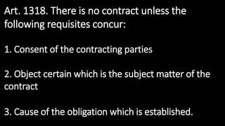 Art. 1318. There is no contract unless the
following requisites concur:
1. Consent of the contracting parties
2. Object certain which is the subject matter of the
contract
3. Cause of the obligation which is established.
 