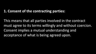 1. Consent of the contracting parties:
This means that all parties involved in the contract
must agree to its terms willingly and without coercion.
Consent implies a mutual understanding and
acceptance of what is being agreed upon.
 