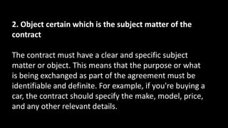2. Object certain which is the subject matter of the
contract
The contract must have a clear and specific subject
matter or object. This means that the purpose or what
is being exchanged as part of the agreement must be
identifiable and definite. For example, if you're buying a
car, the contract should specify the make, model, price,
and any other relevant details.
 