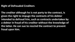Right of Defrauded Creditors
The creditor although he is not party to the contract, is
given the right to impugn the contracts of his debtor
intended to defraud him, such as contracts undertaken by
a debtor in fraud of his creditor without the knowledge of
the latter. He can sue to rescind the contract to prevent
fraud upon him.
 