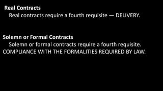 Real Contracts
Real contracts require a fourth requisite — DELIVERY.
Solemn or Formal Contracts
Solemn or formal contracts require a fourth requisite.
COMPLIANCE WITH THE FORMALITIES REQUIRED BY LAW.
 