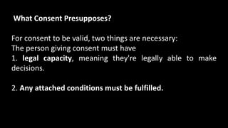 What Consent Presupposes?
For consent to be valid, two things are necessary:
The person giving consent must have
1. legal capacity, meaning they're legally able to make
decisions.
2. Any attached conditions must be fulfilled.
 