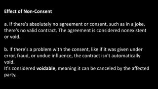 Effect of Non-Consent
a. If there's absolutely no agreement or consent, such as in a joke,
there's no valid contract. The agreement is considered nonexistent
or void.
b. If there's a problem with the consent, like if it was given under
error, fraud, or undue influence, the contract isn't automatically
void.
It's considered voidable, meaning it can be canceled by the affected
party.
 