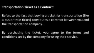 Transportation Ticket as a Contract:
Refers to the fact that buying a ticket for transportation (like
a bus or train ticket) constitutes a contract between you and
the transportation company.
By purchasing the ticket, you agree to the terms and
conditions set by the company for using their service.
 
