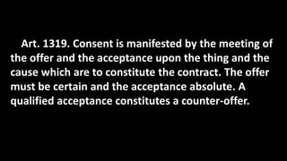 Art. 1319. Consent is manifested by the meeting of
the offer and the acceptance upon the thing and the
cause which are to constitute the contract. The offer
must be certain and the acceptance absolute. A
qualified acceptance constitutes a counter-offer.
 