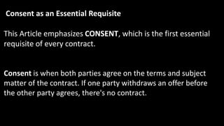 Consent as an Essential Requisite
This Article emphasizes CONSENT, which is the first essential
requisite of every contract.
Consent is when both parties agree on the terms and subject
matter of the contract. If one party withdraws an offer before
the other party agrees, there's no contract.
 