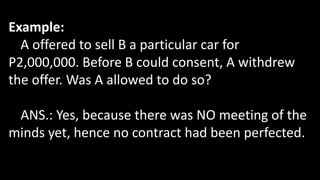 Example:
A offered to sell B a particular car for
P2,000,000. Before B could consent, A withdrew
the offer. Was A allowed to do so?
ANS.: Yes, because there was NO meeting of the
minds yet, hence no contract had been perfected.
 