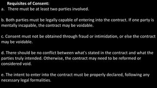 Requisites of Consent:
a. There must be at least two parties involved.
b. Both parties must be legally capable of entering into the contract. If one party is
mentally incapable, the contract may be voidable.
c. Consent must not be obtained through fraud or intimidation, or else the contract
may be voidable.
d. There should be no conflict between what's stated in the contract and what the
parties truly intended. Otherwise, the contract may need to be reformed or
considered void.
e. The intent to enter into the contract must be properly declared, following any
necessary legal formalities.
 