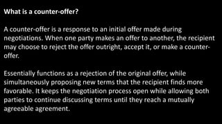 What is a counter-offer?
A counter-offer is a response to an initial offer made during
negotiations. When one party makes an offer to another, the recipient
may choose to reject the offer outright, accept it, or make a counter-
offer.
Essentially functions as a rejection of the original offer, while
simultaneously proposing new terms that the recipient finds more
favorable. It keeps the negotiation process open while allowing both
parties to continue discussing terms until they reach a mutually
agreeable agreement.
 