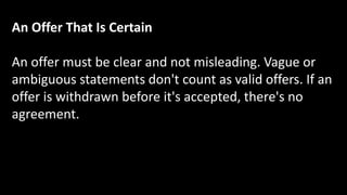 An Offer That Is Certain
An offer must be clear and not misleading. Vague or
ambiguous statements don't count as valid offers. If an
offer is withdrawn before it's accepted, there's no
agreement.
 