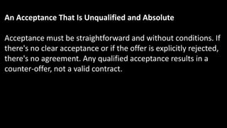 An Acceptance That Is Unqualified and Absolute
Acceptance must be straightforward and without conditions. If
there's no clear acceptance or if the offer is explicitly rejected,
there's no agreement. Any qualified acceptance results in a
counter-offer, not a valid contract.
 