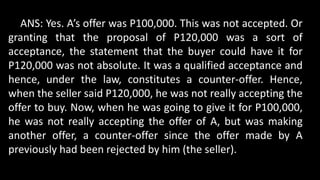 ANS: Yes. A’s offer was P100,000. This was not accepted. Or
granting that the proposal of P120,000 was a sort of
acceptance, the statement that the buyer could have it for
P120,000 was not absolute. It was a qualified acceptance and
hence, under the law, constitutes a counter-offer. Hence,
when the seller said P120,000, he was not really accepting the
offer to buy. Now, when he was going to give it for P100,000,
he was not really accepting the offer of A, but was making
another offer, a counter-offer since the offer made by A
previously had been rejected by him (the seller).
 