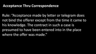 Acceptance Thru Correspondence
Rule: “Acceptance made by letter or telegram does
not bind the offerer except from the time it came to
his knowledge. The contract in such a case is
presumed to have been entered into in the place
where the offer was made.”
 
