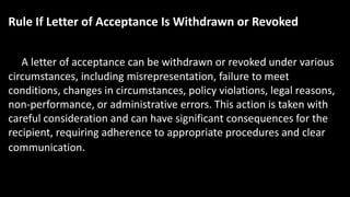 Rule If Letter of Acceptance Is Withdrawn or Revoked
A letter of acceptance can be withdrawn or revoked under various
circumstances, including misrepresentation, failure to meet
conditions, changes in circumstances, policy violations, legal reasons,
non-performance, or administrative errors. This action is taken with
careful consideration and can have significant consequences for the
recipient, requiring adherence to appropriate procedures and clear
communication.
 