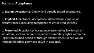 Forms of Acceptance
a. Express Acceptance- Clearly and directly stated acceptance.
b. Implied Acceptance- Acceptance inferred from conduct or
circumstances, including acceptance of unsolicited services.
c. Presumed Acceptance- Acceptance assumed by law in certain
situations, such as failure to repudiate hereditary rights within the
legally prescribed period or through silence when silence would
mislead the other party and result in estoppel.
 