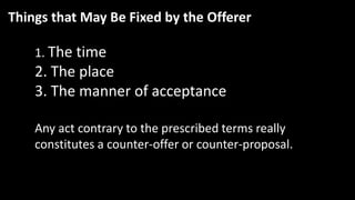 Things that May Be Fixed by the Offerer
1. The time
2. The place
3. The manner of acceptance
Any act contrary to the prescribed terms really
constitutes a counter-offer or counter-proposal.
 