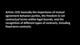 Article 1321 basically the importance of mutual
agreement between parties, the freedom to set
contractual terms within legal bounds, and the
recognition of different types of contracts, including
fixed-term contracts.
 