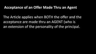 Acceptance of an Offer Made Thru an Agent
The Article applies when BOTH the offer and the
acceptance are made thru an AGENT (who is
an extension of the personality of the principal.
 