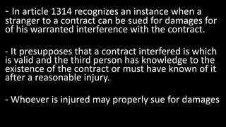 - In article 1314 recognizes an instance when a
stranger to a contract can be sued for damages for
of his warranted interference with the contract.
- It presupposes that a contract interfered is which
is valid and the third person has knowledge to the
existence of the contract or must have known of it
after a reasonable injury.
- Whoever is injured may properly sue for damages
 