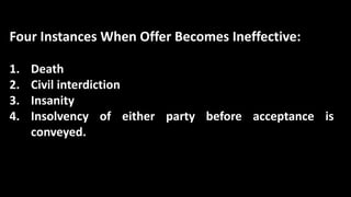 Four Instances When Offer Becomes Ineffective:
1. Death
2. Civil interdiction
3. Insanity
4. Insolvency of either party before acceptance is
conveyed.
 