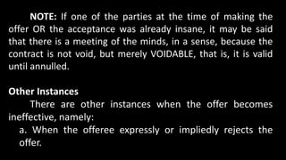 NOTE: If one of the parties at the time of making the
offer OR the acceptance was already insane, it may be said
that there is a meeting of the minds, in a sense, because the
contract is not void, but merely VOIDABLE, that is, it is valid
until annulled.
Other Instances
There are other instances when the offer becomes
ineffective, namely:
a. When the offeree expressly or impliedly rejects the
offer.
 