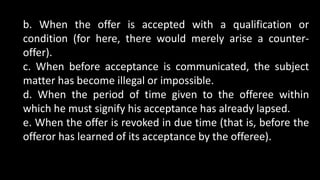 b. When the offer is accepted with a qualification or
condition (for here, there would merely arise a counter-
offer).
c. When before acceptance is communicated, the subject
matter has become illegal or impossible.
d. When the period of time given to the offeree within
which he must signify his acceptance has already lapsed.
e. When the offer is revoked in due time (that is, before the
offeror has learned of its acceptance by the offeree).
 