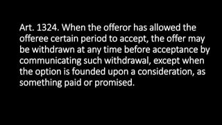 Art. 1324. When the offeror has allowed the
offeree certain period to accept, the offer may
be withdrawn at any time before acceptance by
communicating such withdrawal, except when
the option is founded upon a consideration, as
something paid or promised.
 