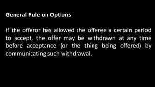 General Rule on Options
If the offeror has allowed the offeree a certain period
to accept, the offer may be withdrawn at any time
before acceptance (or the thing being offered) by
communicating such withdrawal.
 