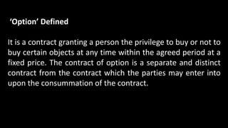 ‘Option’ Defined
It is a contract granting a person the privilege to buy or not to
buy certain objects at any time within the agreed period at a
fixed price. The contract of option is a separate and distinct
contract from the contract which the parties may enter into
upon the consummation of the contract.
 