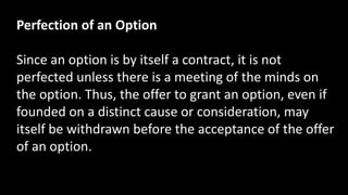 Perfection of an Option
Since an option is by itself a contract, it is not
perfected unless there is a meeting of the minds on
the option. Thus, the offer to grant an option, even if
founded on a distinct cause or consideration, may
itself be withdrawn before the acceptance of the offer
of an option.
 