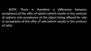 NOTE: There is therefore a difference between
acceptance of the offer of option (which results in the contract
of option), and acceptance of the object being offered for sale
or acceptance of the offer of sale (which results in the contract
of sale).
 