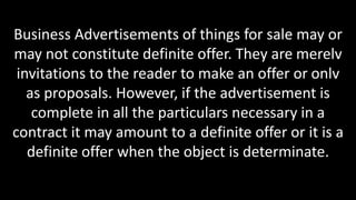 Business Advertisements of things for sale may or
may not constitute definite offer. They are merelv
invitations to the reader to make an offer or onlv
as proposals. However, if the advertisement is
complete in all the particulars necessary in a
contract it may amount to a definite offer or it is a
definite offer when the object is determinate.
 