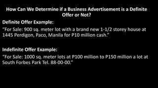 How Can We Determine if a Business Advertisement is a Definite
Offer or Not?
Definite Offer Example:
“For Sale: 900 sq. meter lot with a brand new 1-1/2 storey house at
1445 Perdigon, Paco, Manila for P10 million cash.”
Indefinite Offer Example:
“For Sale: 1000 sq. meter lots at P100 million to P150 million a lot at
South Forbes Park Tel. 88-00-00.”
 