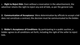 1. Right to Reject Bids: Even without a reservation in the advertisement, the
advertiser retains the right to reject any and all bids, as per the general rule.
2. Communication of Acceptance: Mere determination by officials to accept a bid
does not constitute a contract; the decision must be communicated to the bidder.
3. Bidder's Acceptance of Conditions: By participating in a public auction, a
bidder agrees to all conditions set forth, including the right of the seller to reject
bids.
 