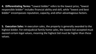 4. Differentiating Terms: "Lowest bidder" refers to the lowest price, "lowest
responsible bidder" includes financial ability and skill, while "lowest and best
bidder" encompasses reputation, capacity, and other advantageous factors.
5. Execution Sales: In execution sales, the property is generally awarded to the
highest bidder. For extrajudicial family home sales, the lowest bid accepted must
exceed certain legal values, meaning the highest bid must be higher than these
values.
 