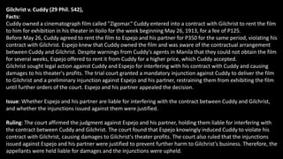 Gilchrist v. Cuddy (29 Phil. 542),
Facts:
Cuddy owned a cinematograph film called "Zigomar.“ Cuddy entered into a contract with Gilchrist to rent the film
to him for exhibition in his theater in Iloilo for the week beginning May 26, 1913, for a fee of P125.
Before May 26, Cuddy agreed to rent the film to Espejo and his partner for P350 for the same period, violating his
contract with Gilchrist. Espejo knew that Cuddy owned the film and was aware of the contractual arrangement
between Cuddy and Gilchrist. Despite warnings from Cuddy's agents in Manila that they could not obtain the film
for several weeks, Espejo offered to rent it from Cuddy for a higher price, which Cuddy accepted.
Gilchrist sought legal action against Cuddy and Espejo for interfering with his contract with Cuddy and causing
damages to his theater's profits. The trial court granted a mandatory injunction against Cuddy to deliver the film
to Gilchrist and a preliminary injunction against Espejo and his partner, restraining them from exhibiting the film
until further orders of the court. Espejo and his partner appealed the decision.
Issue: Whether Espejo and his partner are liable for interfering with the contract between Cuddy and Gilchrist,
and whether the injunctions issued against them were justified.
Ruling: The court affirmed the judgment against Espejo and his partner, holding them liable for interfering with
the contract between Cuddy and Gilchrist. The court found that Espejo knowingly induced Cuddy to violate his
contract with Gilchrist, causing damages to Gilchrist's theater profits. The court also ruled that the injunctions
issued against Espejo and his partner were justified to prevent further harm to Gilchrist's business. Therefore, the
appellants were held liable for damages and the injunctions were upheld.
 