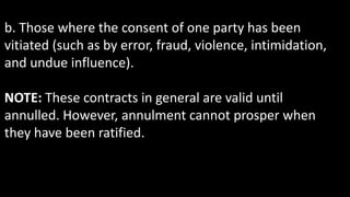 b. Those where the consent of one party has been
vitiated (such as by error, fraud, violence, intimidation,
and undue influence).
NOTE: These contracts in general are valid until
annulled. However, annulment cannot prosper when
they have been ratified.
 