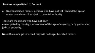 Persons Incapacitated to Consent
a. Unemancipated minors- persons who have not yet reached the age of
majority and are still subject to parental authority.
These are the minors who have not been
emancipated by marriage, attainment of the age of majority, or by parental or
judicial authority.
Note: If a minor gets married they will no longer be called minors.
 