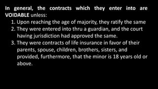 In general, the contracts which they enter into are
VOIDABLE unless:
1. Upon reaching the age of majority, they ratify the same
2. They were entered into thru a guardian, and the court
having jurisdiction had approved the same.
3. They were contracts of life insurance in favor of their
parents, spouse, children, brothers, sisters, and
provided, furthermore, that the minor is 18 years old or
above.
 