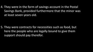 4. They were in the form of savings account in the Postal
Savings Bank, provided furthermore that the minor was
at least seven years old.
5. They were contracts for necessities such as food, but
here the people who are legally bound to give them
support should pay therefor.
 