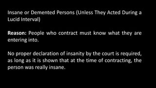 Insane or Demented Persons (Unless They Acted During a
Lucid Interval)
Reason: People who contract must know what they are
entering into.
No proper declaration of insanity by the court is required,
as long as it is shown that at the time of contracting, the
person was really insane.
 