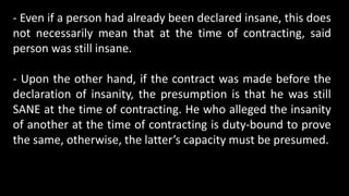 - Even if a person had already been declared insane, this does
not necessarily mean that at the time of contracting, said
person was still insane.
- Upon the other hand, if the contract was made before the
declaration of insanity, the presumption is that he was still
SANE at the time of contracting. He who alleged the insanity
of another at the time of contracting is duty-bound to prove
the same, otherwise, the latter’s capacity must be presumed.
 