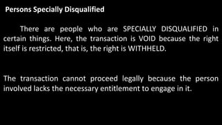 Persons Specially Disqualified
There are people who are SPECIALLY DISQUALIFIED in
certain things. Here, the transaction is VOID because the right
itself is restricted, that is, the right is WITHHELD.
The transaction cannot proceed legally because the person
involved lacks the necessary entitlement to engage in it.
 