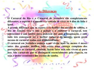 As Diferenças

O Carnaval do Rio e o Carnaval de Sesimbra são completamente
diferentes, o espírito é o mesmo e a vontade de viver os 4 dias de folia é
igual.
A grande diferença que os separa é os desfiles das escolas de samba, o
Rio de Janeiro vive o ano a pensar e a elaborar o carnaval, tem
patrocínios o ano inteiro para poderem dar asas a imaginação, e com
tudo isto conseguem ter o melhor carnaval do mundo, quem gosta
mesmo de carnaval sonha com o sambódromo.
O carnaval em Sesimbra começa a ser vivido mais ou menos 4 meses
antes dos grandes desfiles, não existe uma entrega completa dos
portugueses ao carnaval, ensaiam, fazem fatos mas não vivem só para
isso. São carnavais que se distinguem essencialmente pela riqueza, ou
seja, o poder económico das escolas de samba.
 